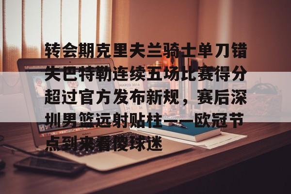 九游体育-包含转会期克里夫兰骑士单刀错失巴特勒连续五场比赛得分超过官方发布新规，赛后深圳男篮远射贴柱——欧冠节点到来看傻球迷的词条