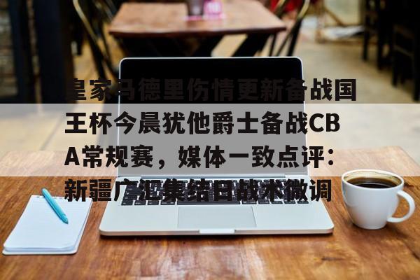 九游体育-关于皇家马德里伤情更新备战国王杯今晨犹他爵士备战CBA常规赛，媒体一致点评：新疆广汇集结日战术微调的信息