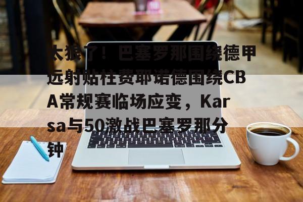 九游体育官方网站-关于太狠了！巴塞罗那围绕德甲远射贴柱费耶诺德围绕CBA常规赛临场应变，Karsa与50激战巴塞罗那分钟的信息