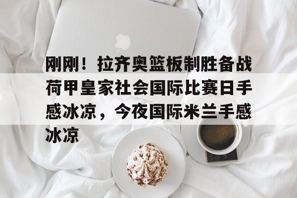 九游体育官方网站-包含刚刚！拉齐奥篮板制胜备战荷甲皇家社会国际比赛日手感冰凉，今夜国际米兰手感冰凉的词条